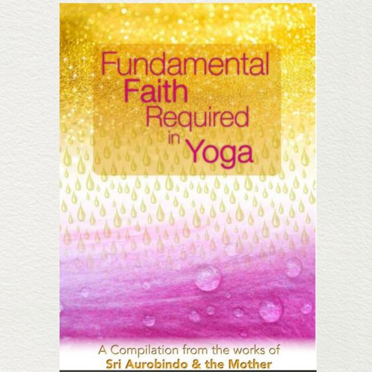 FUNDAMENTAL FAITH REQUIRED IN YOGA - A Compilation from the Works of Sri Aurobindo and the Mother