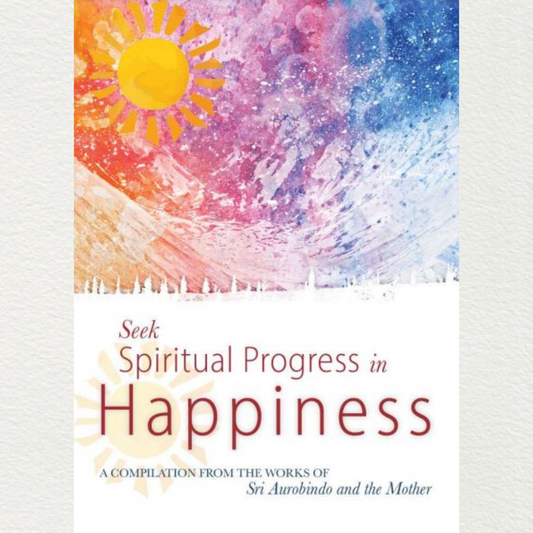 SEEK SPIRITUAL PROGRESS IN HAPPINESS - A Compilation from the Works of Sri Aurobindo and the Mother