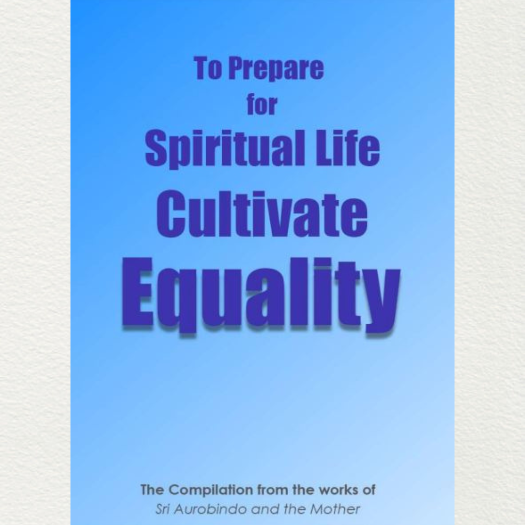 TO PREPARE FOR SPIRITUAL LIFE CULTIVATE EQUALITY (SAMATA) - A Compilation from the works of Sri Aurobindo and the Mother