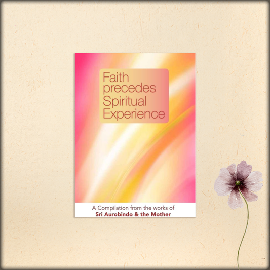 faith precedes spiritual experience - a compilation from the works of sri aurobindo and the mother
