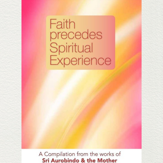 FAITH PRECEDES SPIRITUAL EXPERIENCE - A Compilation from the Works of Sri Aurobindo and the Mother
