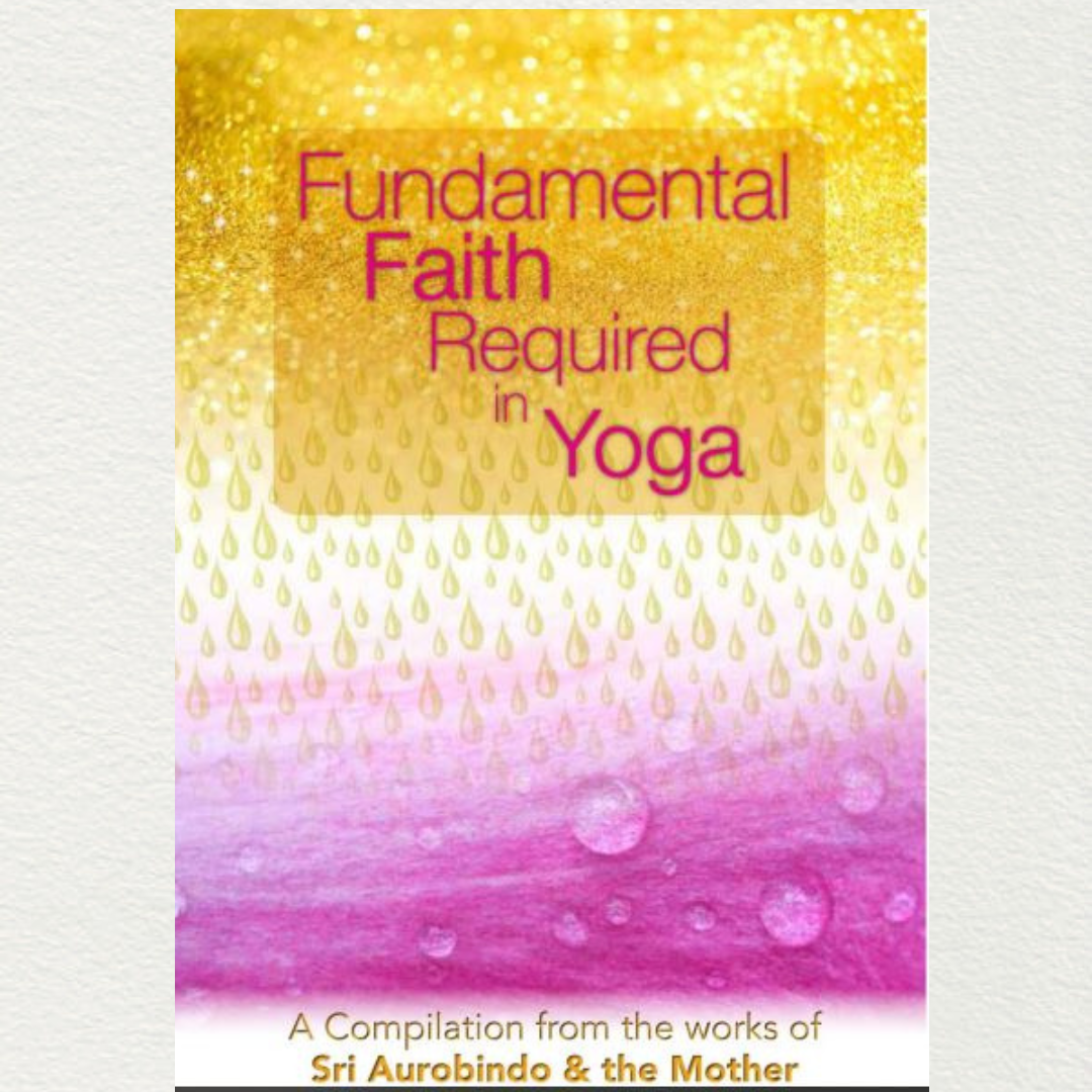 FUNDAMENTAL FAITH REQUIRED IN YOGA - A Compilation from the Works of Sri Aurobindo and the Mother
