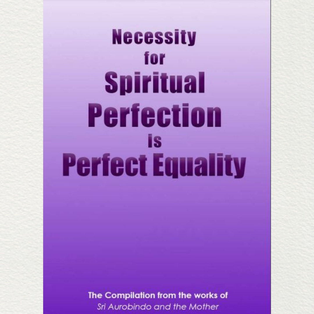 NECESSITY FOR SPIRITUAL PERFECTION IS PERFECT EQUALITY - A Compilation from the works of Sri Aurobindo and the Mother
