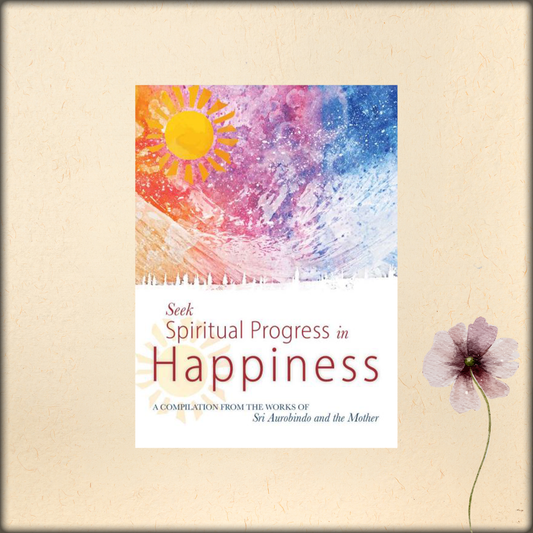 seek spiritual progress in happiness - a compilation from the works of sri aurobindo and the mother