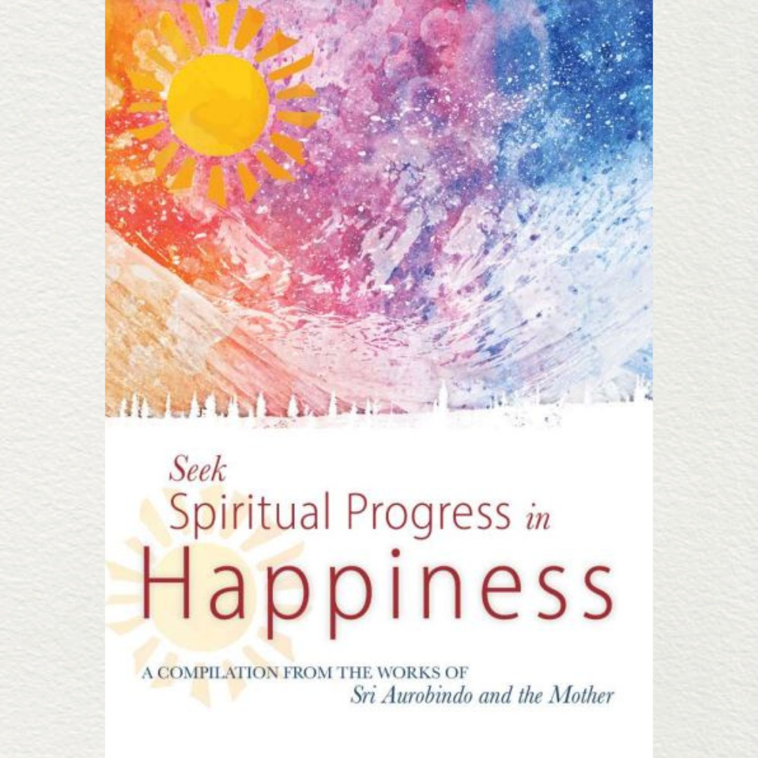 SEEK SPIRITUAL PROGRESS IN HAPPINESS - A Compilation from the Works of Sri Aurobindo and the Mother
