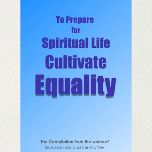 TO PREPARE FOR SPIRITUAL LIFE CULTIVATE EQUALITY (SAMATA) - A Compilation from the works of Sri Aurobindo and the Mother
