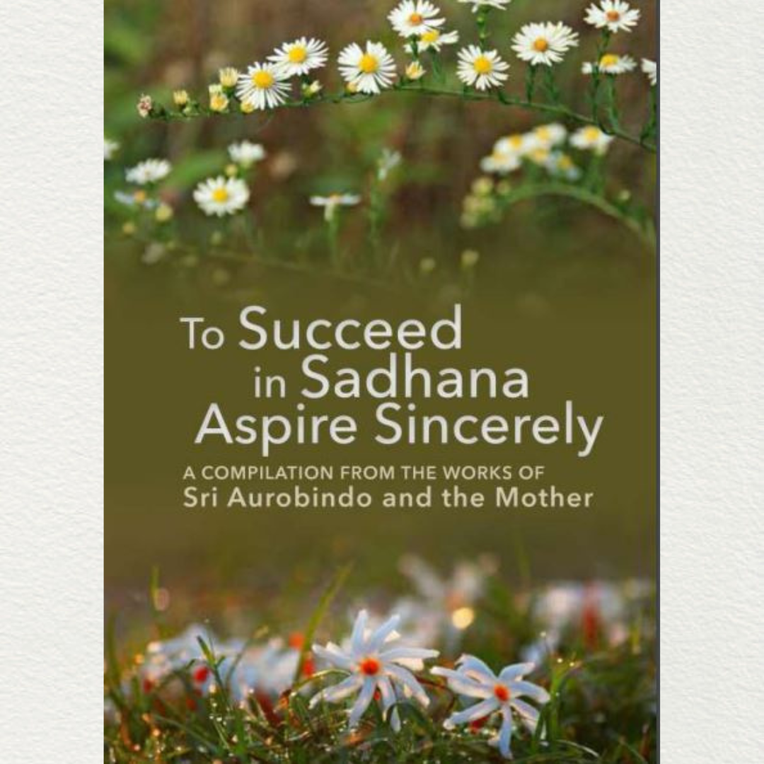 TO SUCCEED IN SADHANA ASPIRE SINCERELY - A Compilation from the Works of Sri Aurobindo and the Mother
