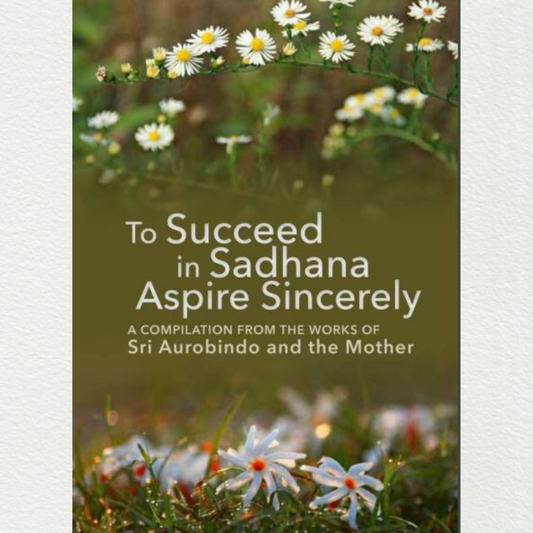 TO SUCCEED IN SADHANA ASPIRE SINCERELY - A Compilation from the Works of Sri Aurobindo and the Mother
