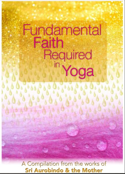 FUNDAMENTAL FAITH REQUIRED IN YOGA - A Compilation from the Works of Sri Aurobindo and the Mother