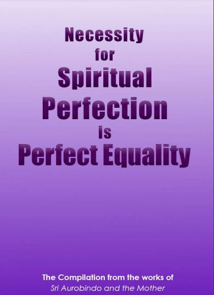 NECESSITY FOR SPIRITUAL PERFECTION IS PERFECT EQUALITY - A Compilation from the works of Sri Aurobindo and the Mother