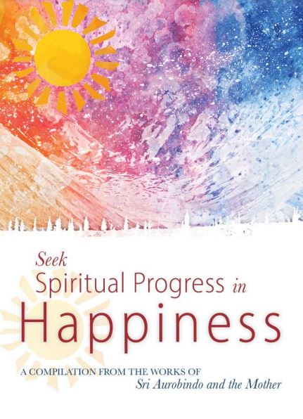 SEEK SPIRITUAL PROGRESS IN HAPPINESS - A Compilation from the Works of Sri Aurobindo and the Mother